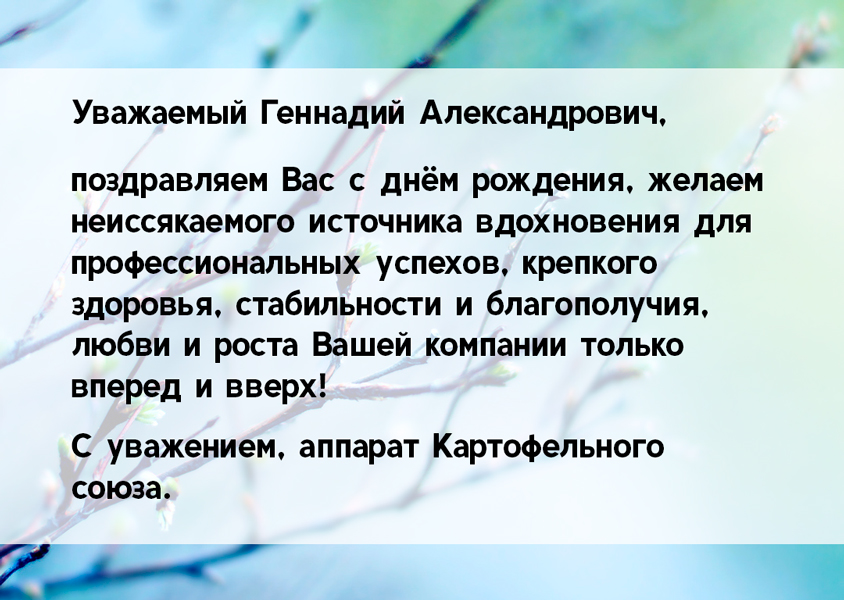 Уважаемый Геннадий Александрович, поздравляем Вас с днём рождения, желаем неиссякаемого источника вдохновения для профессиональных успехов, крепкого здоровья, стабильности и благополучия, любви и роста Вашей компании только вперед и вверх! С уважением, аппарат Картофельного союза.