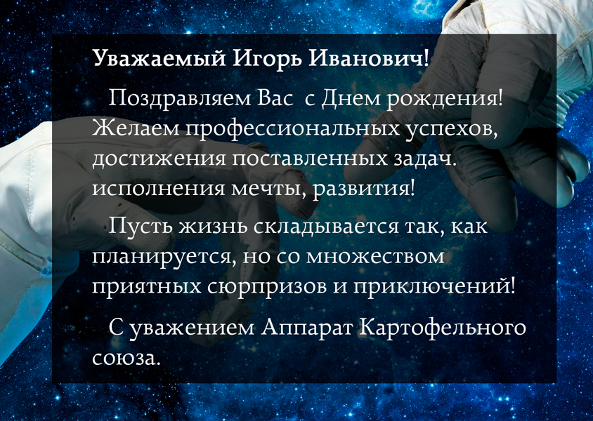 Уважаемый Игорь Иванович!                 Поздравляем Вас  с Днем рождения! Желаем профессиональных успехов, достижения поставленных задач. исполнения мечты, развития!                 Пусть жизнь складывается так, как планируется, но со множеством приятных сюрпризов и приключений!                 С уважением Аппарат Картофельного союза.