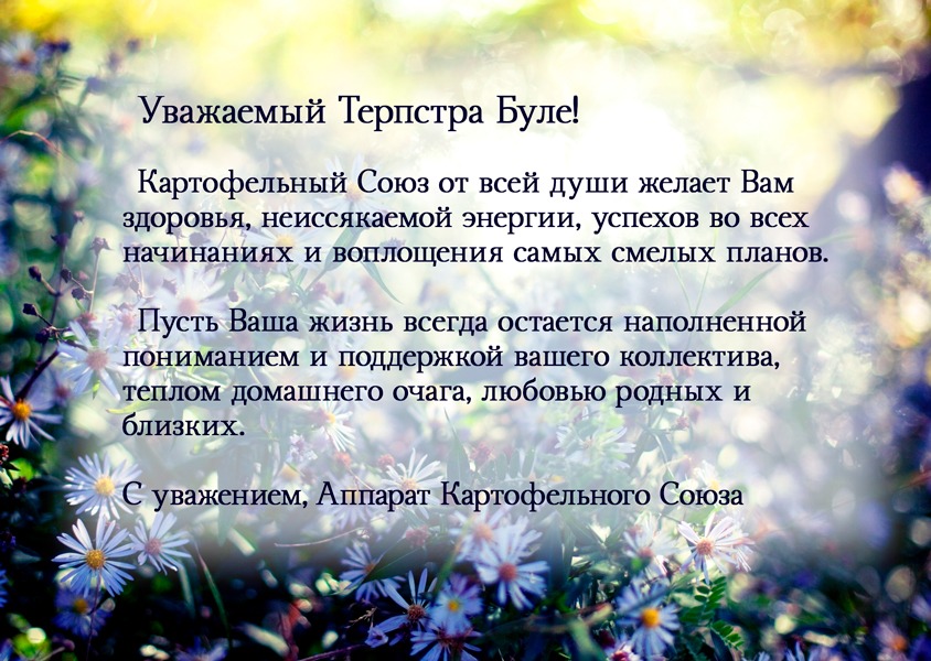 Уважаемый Терпстра Буле! Картофельный Союз от всей души желает Вам здоровья, неиссякаемой энергии, успехов во всех начинаниях и воплощения самых смелых планов. Пусть Ваша жизнь всегда остается наполненной пониманием и поддержкой вашего коллектива, теплом домашнего очага, любовью родных и близких. С уважением, Аппарат Картофельного Союза