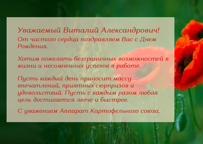 Уважаемый Виталий Александрович! От чистого сердца поздравляем Вас с Днем Рождения.  Хотим пожелать безграничных возможностей в жизни и несомненных успехов в работе. Пусть каждый день приносит массу впечатлений, приятных сюрпризов и удовольствий. Пусть с каждым разом любая цель достигается легче и быстрее. С уважением Аппарат Картофельного союза.